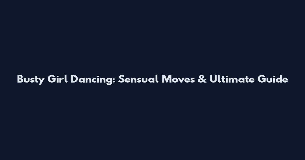 Busty Girl Dancing: Sensual Moves & Ultimate Guide