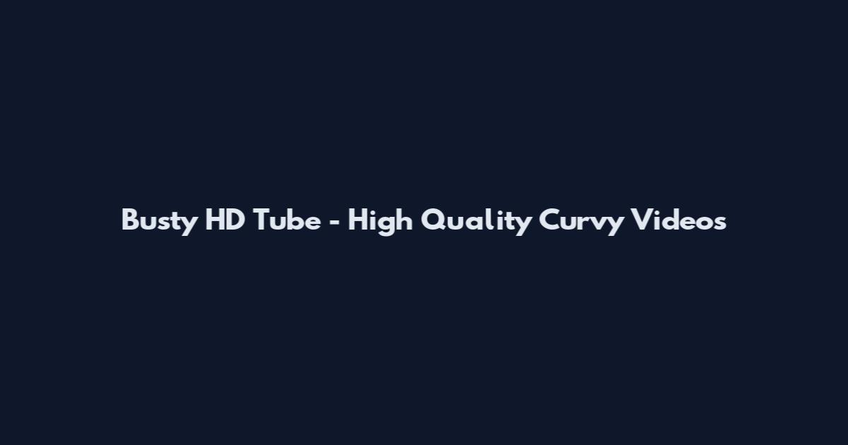 Busty HD Tube - High Quality Curvy Videos
