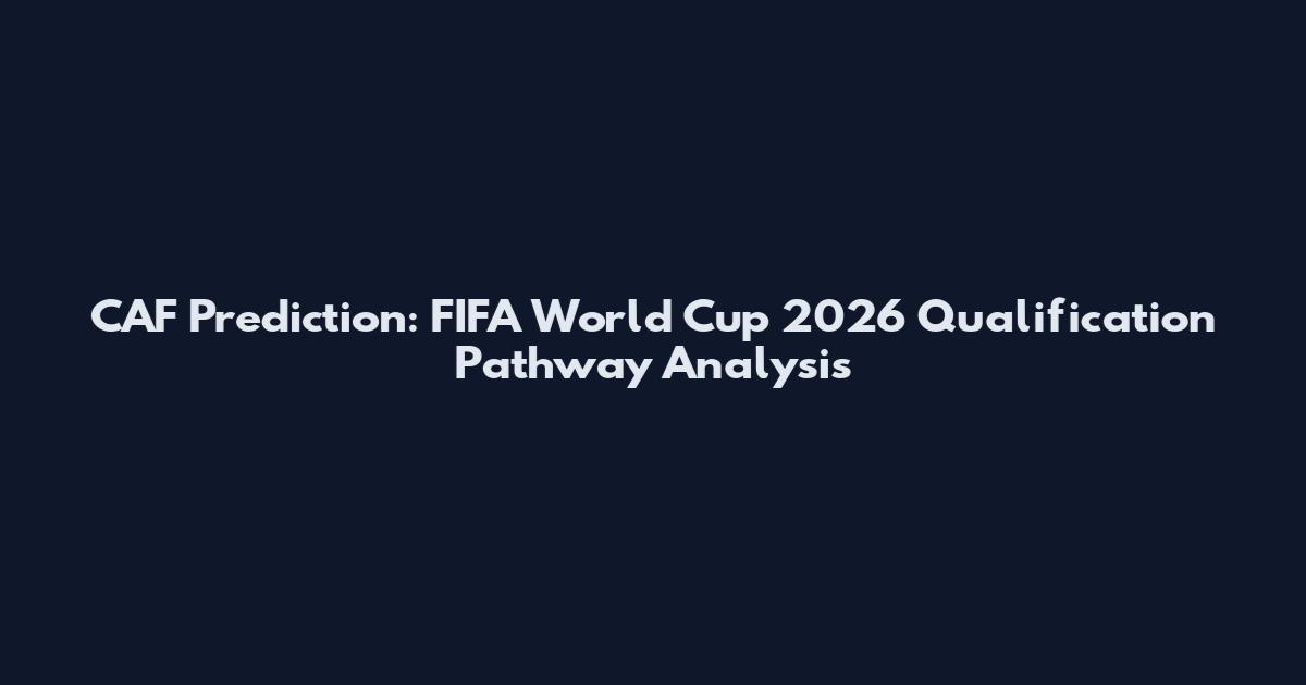 CAF Prediction: FIFA World Cup 2026 Qualification Pathway Analysis