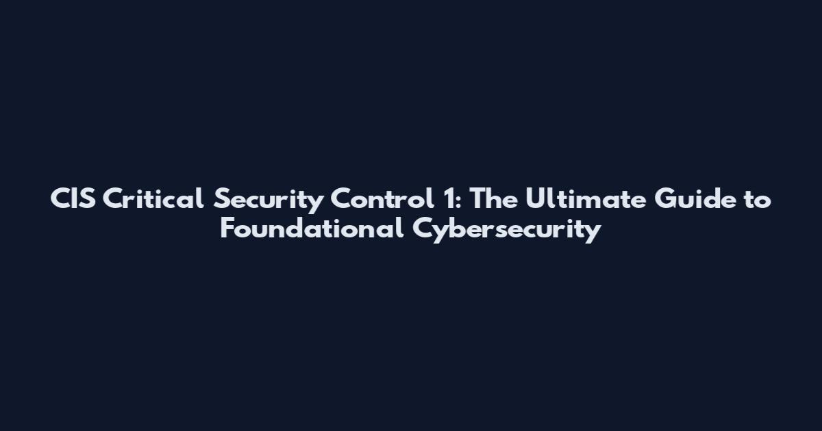 CIS Critical Security Control 1: The Ultimate Guide to Foundational Cybersecurity