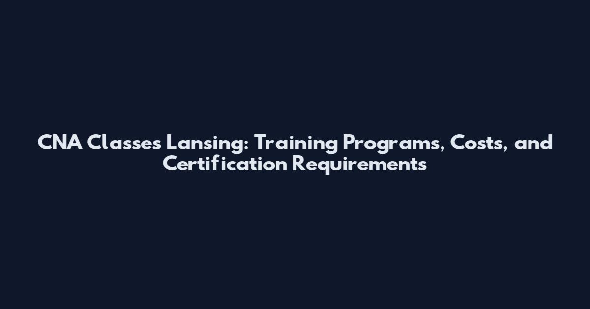 CNA Classes Lansing: Training Programs, Costs, and Certification Requirements