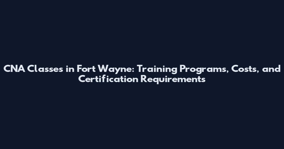 CNA Classes in Fort Wayne: Training Programs, Costs, and Certification Requirements