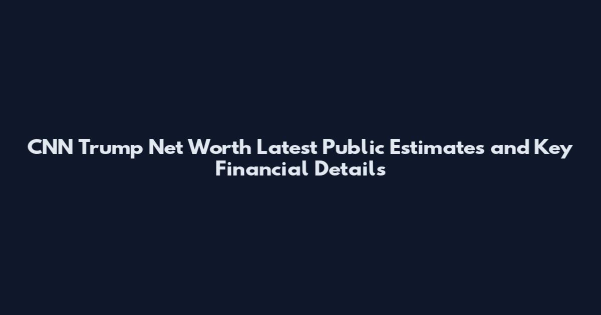 CNN Trump Net Worth Latest Public Estimates and Key Financial Details