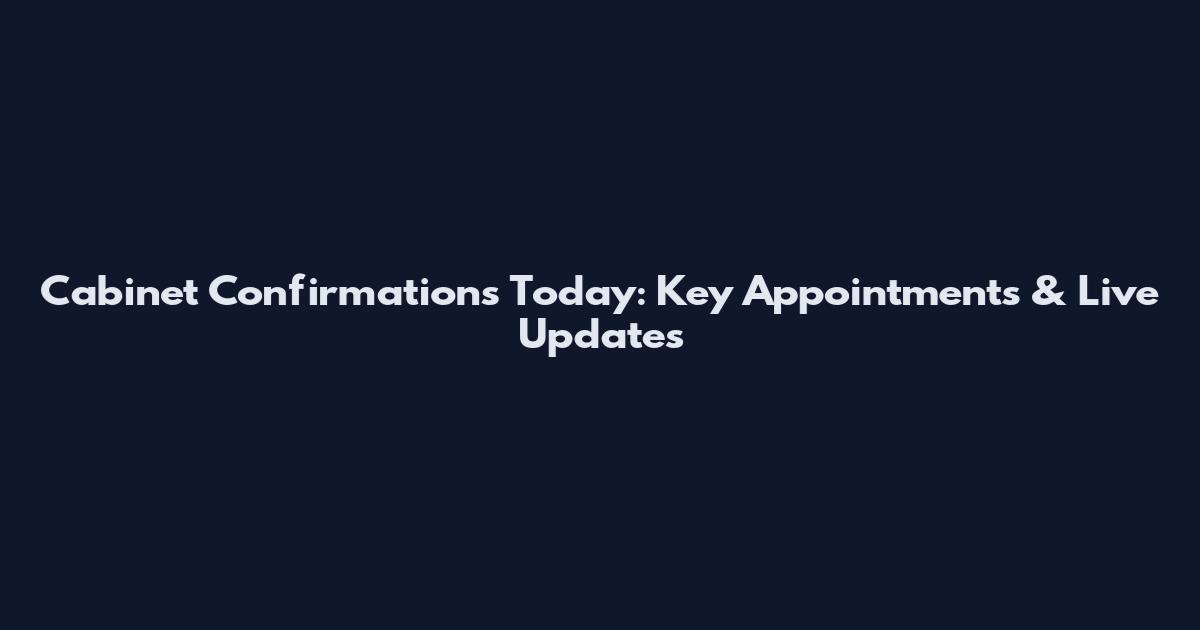 Cabinet Confirmations Today: Key Appointments & Live Updates
