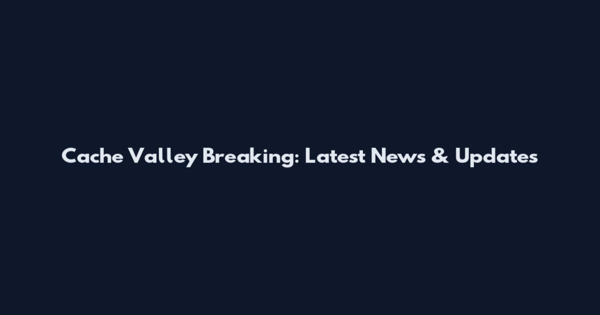 Cache Valley Breaking: Latest News & Updates