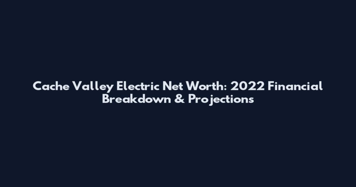 Cache Valley Electric Net Worth: 2022 Financial Breakdown & Projections