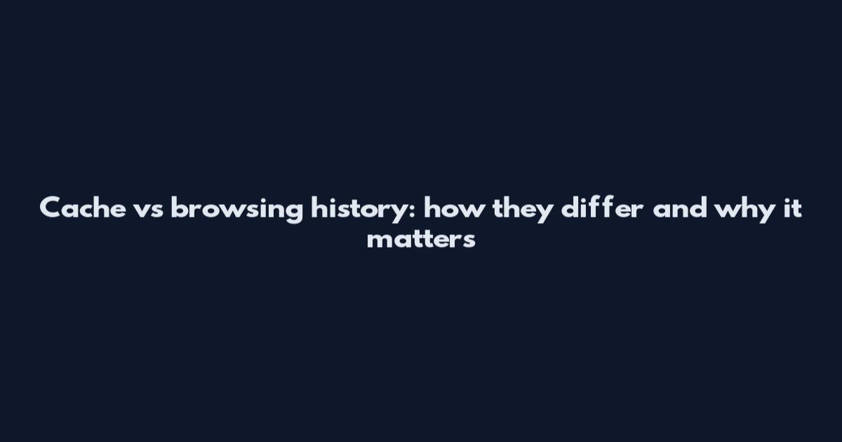 Cache vs browsing history: how they differ and why it matters