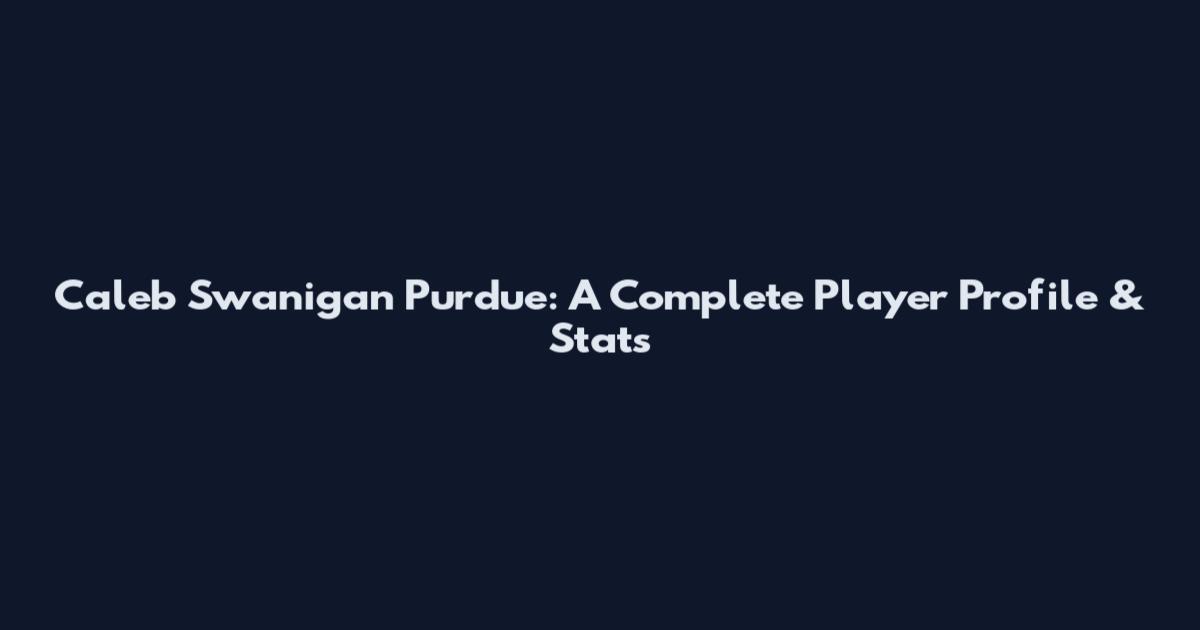 Caleb Swanigan Purdue: A Complete Player Profile & Stats