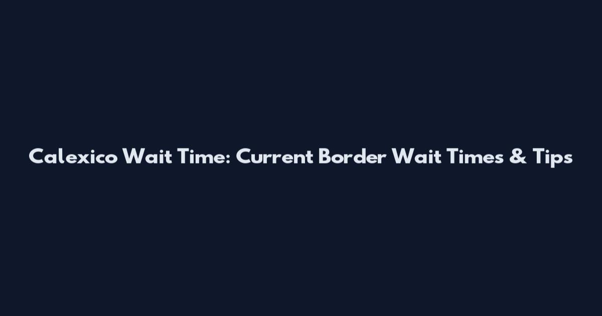 Calexico Wait Time: Current Border Wait Times & Tips