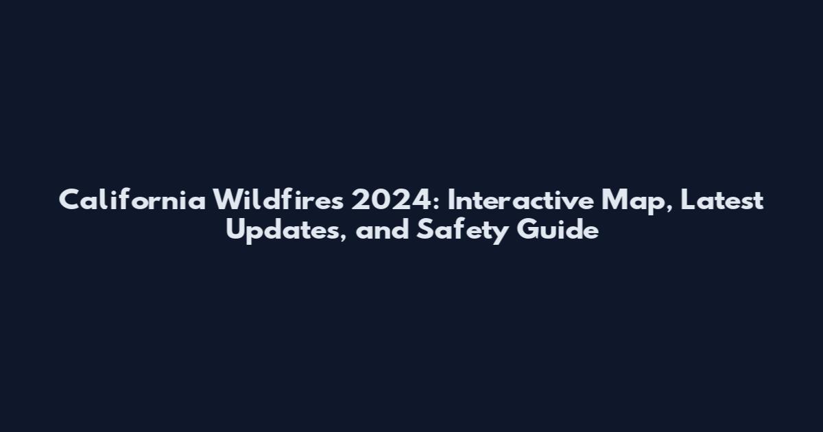 California Wildfires 2024: Interactive Map, Latest Updates, and Safety Guide