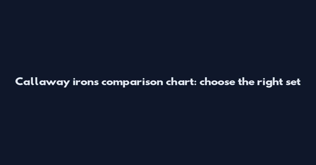 Callaway irons comparison chart: choose the right set
