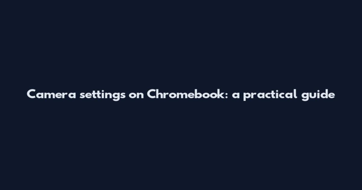 Camera settings on Chromebook: a practical guide