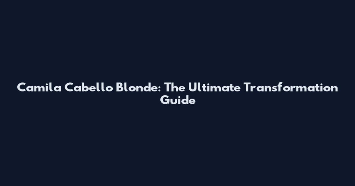 Camila Cabello Blonde: The Ultimate Transformation Guide