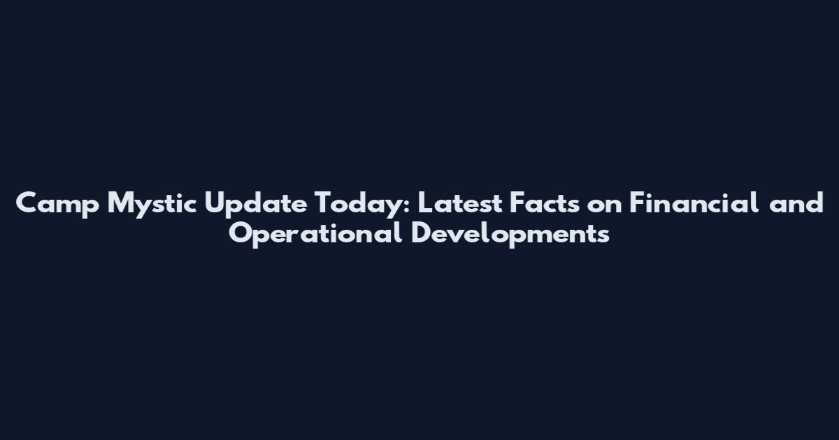 Camp Mystic Update Today: Latest Facts on Financial and Operational Developments