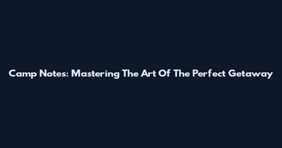 Camp Notes: Mastering The Art Of The Perfect Getaway