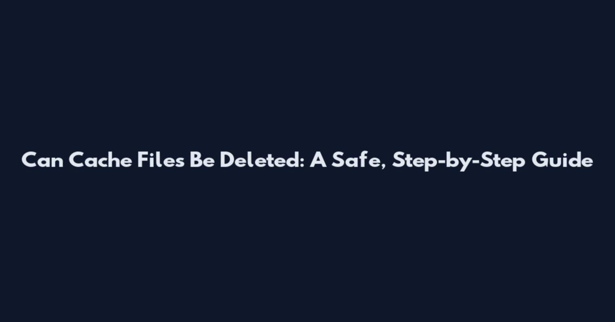 Can Cache Files Be Deleted: A Safe, Step-by-Step Guide