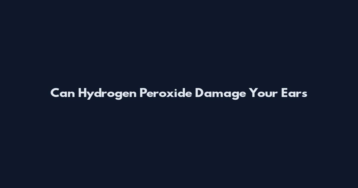Can Hydrogen Peroxide Damage Your Ears