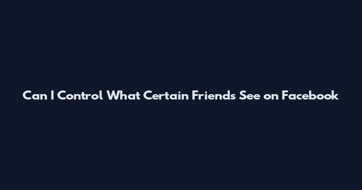 Can I Control What Certain Friends See on Facebook