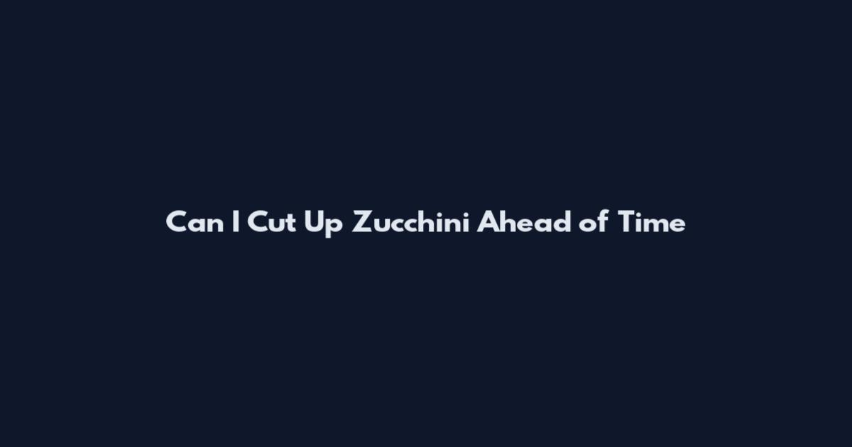 Can I Cut Up Zucchini Ahead of Time