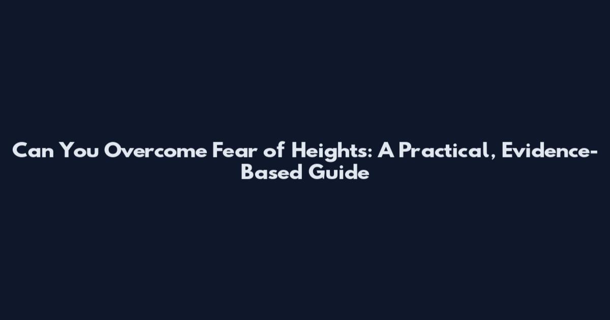 Can You Overcome Fear of Heights: A Practical, Evidence-Based Guide