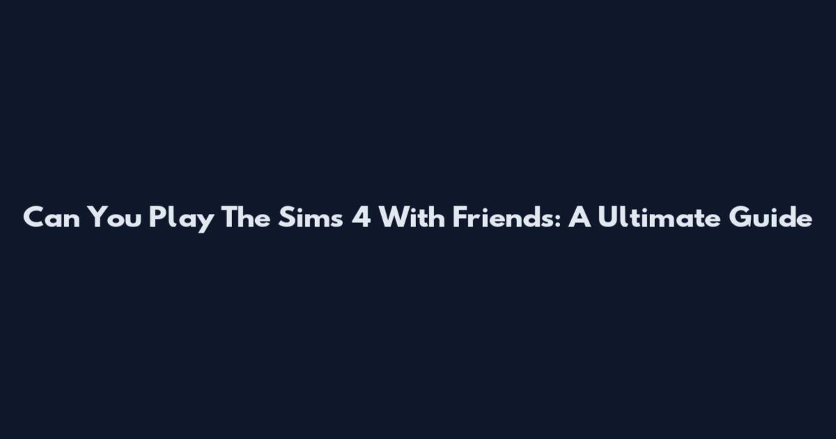 Can You Play The Sims 4 With Friends: A Ultimate Guide