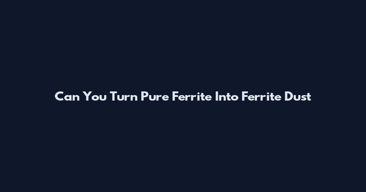 Can You Turn Pure Ferrite Into Ferrite Dust