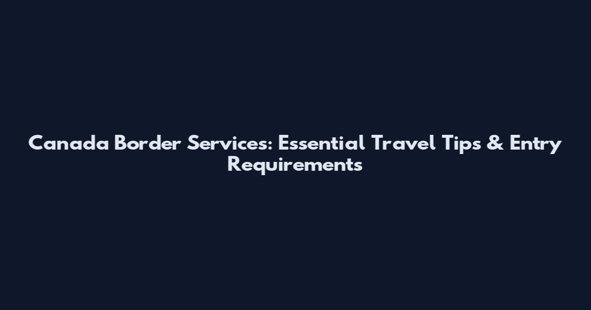 Canada Border Services: Essential Travel Tips & Entry Requirements