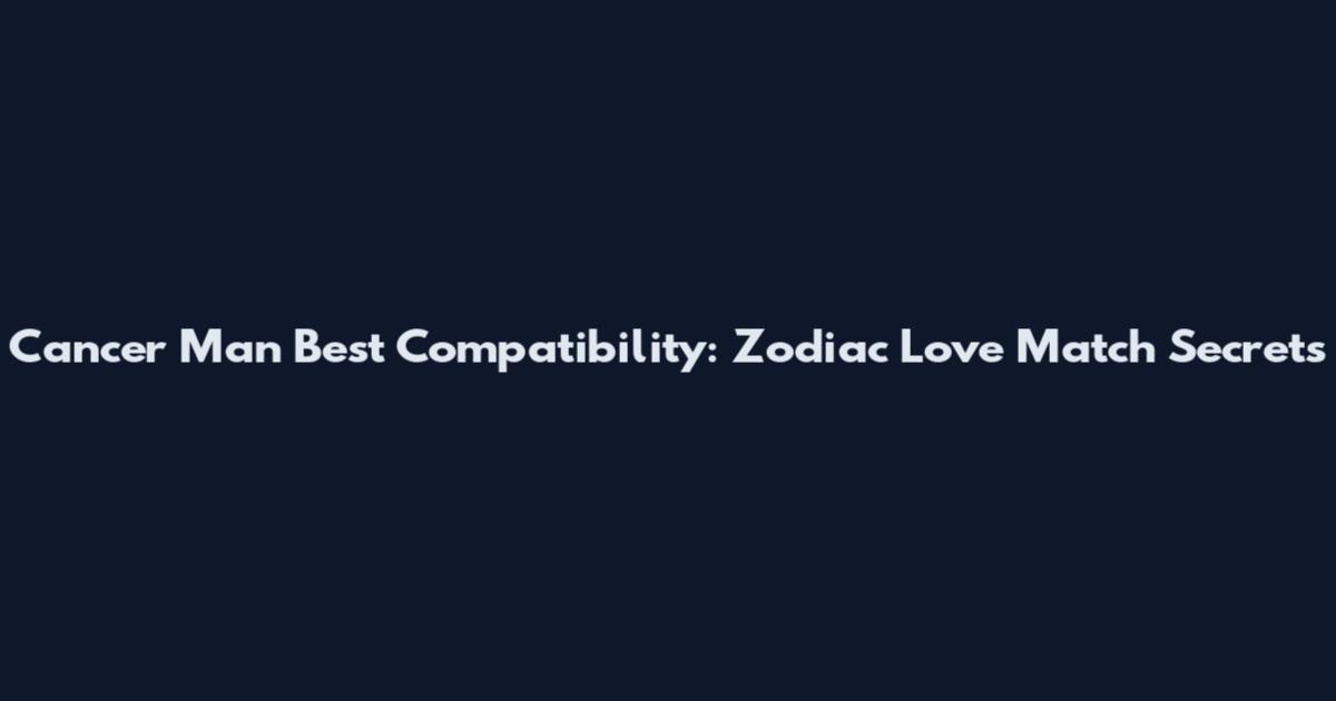 Cancer Man Best Compatibility: Zodiac Love Match Secrets