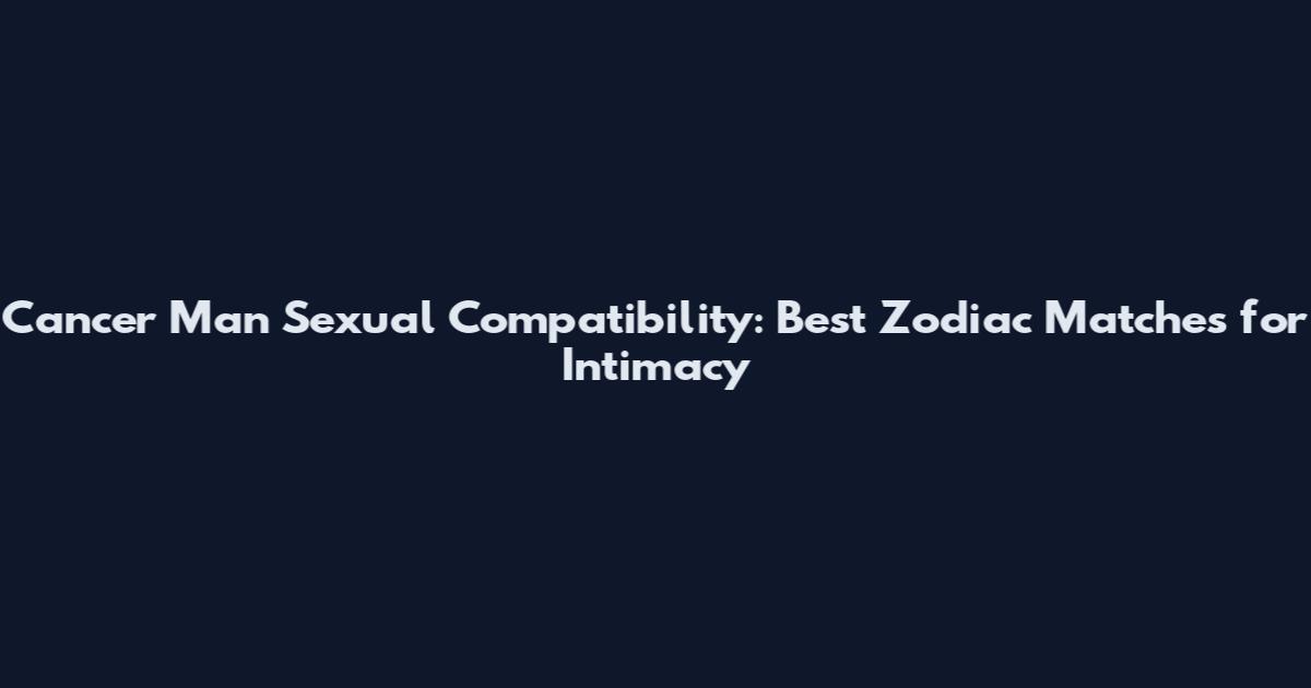 Cancer Man Sexual Compatibility: Best Zodiac Matches for Intimacy