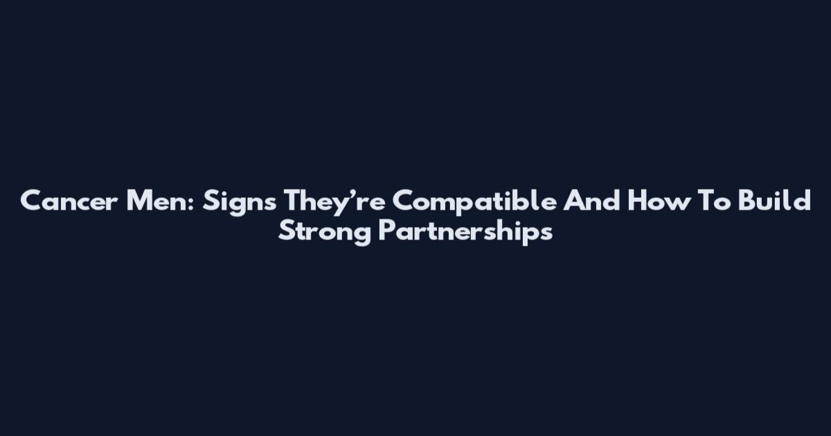 Cancer Men: Signs They’re Compatible And How To Build Strong Partnerships