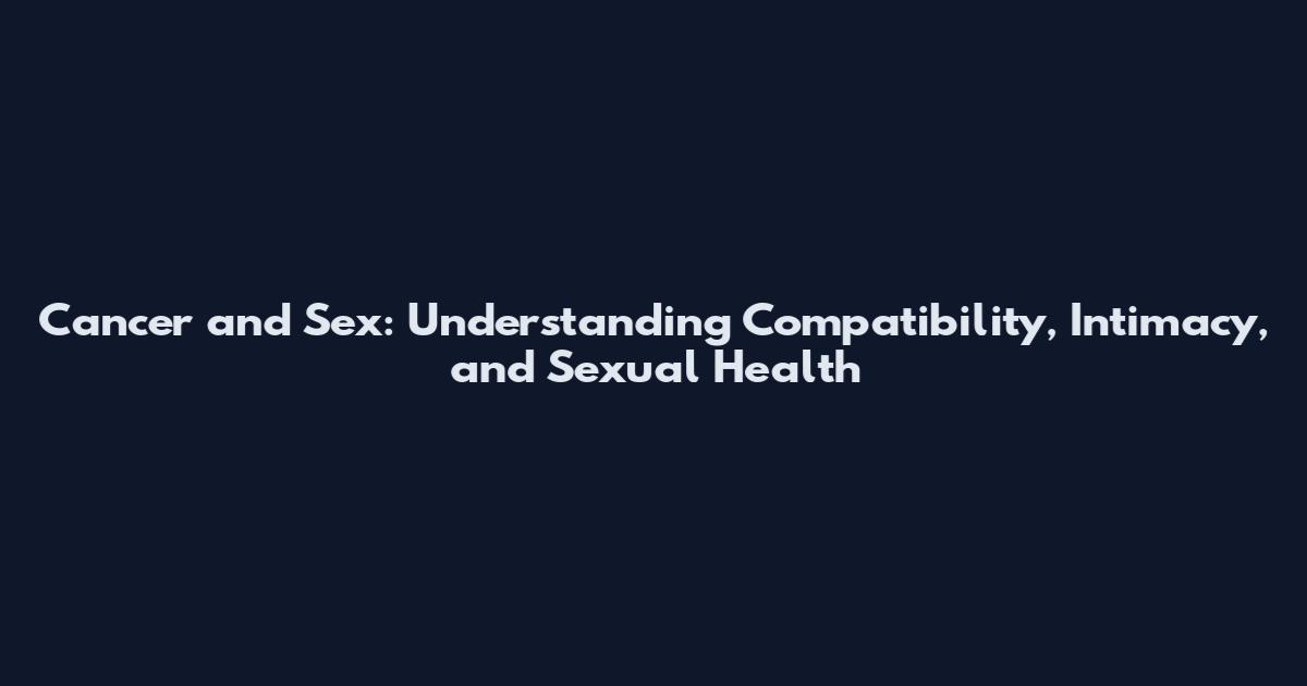Cancer and Sex: Understanding Compatibility, Intimacy, and Sexual Health