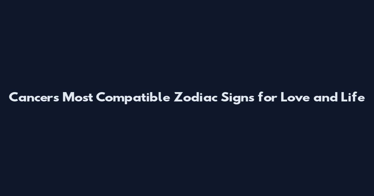 Cancers Most Compatible Zodiac Signs for Love and Life