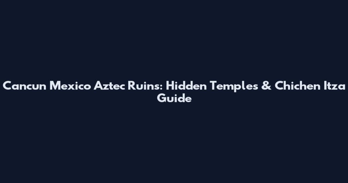 Cancun Mexico Aztec Ruins: Hidden Temples & Chichen Itza Guide