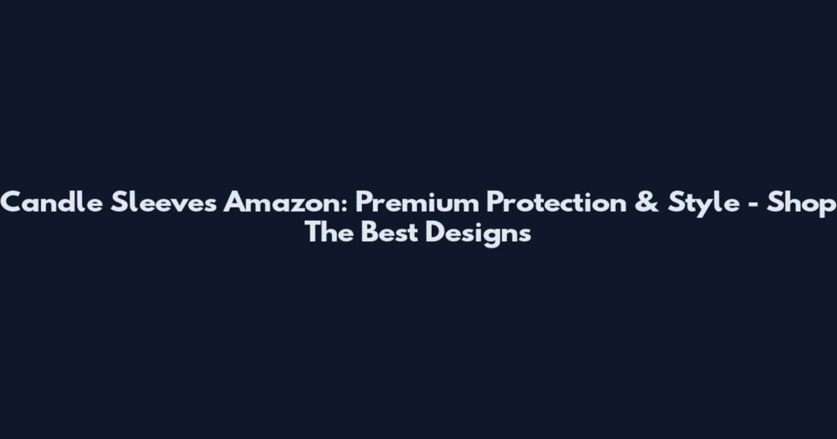 Candle Sleeves Amazon: Premium Protection & Style - Shop The Best Designs