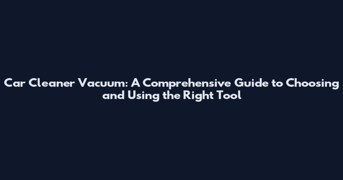 Car Cleaner Vacuum: A Comprehensive Guide to Choosing and Using the Right Tool