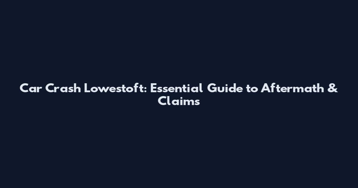 Car Crash Lowestoft: Essential Guide to Aftermath & Claims