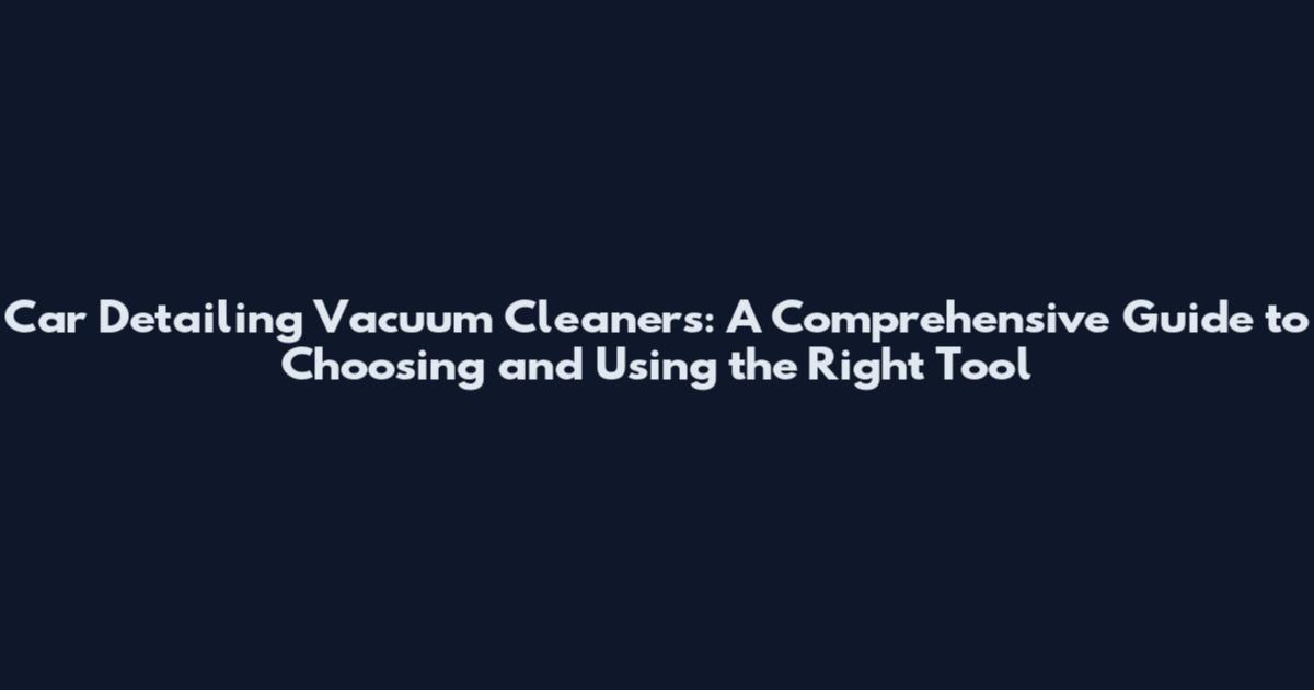 Car Detailing Vacuum Cleaners: A Comprehensive Guide to Choosing and Using the Right Tool
