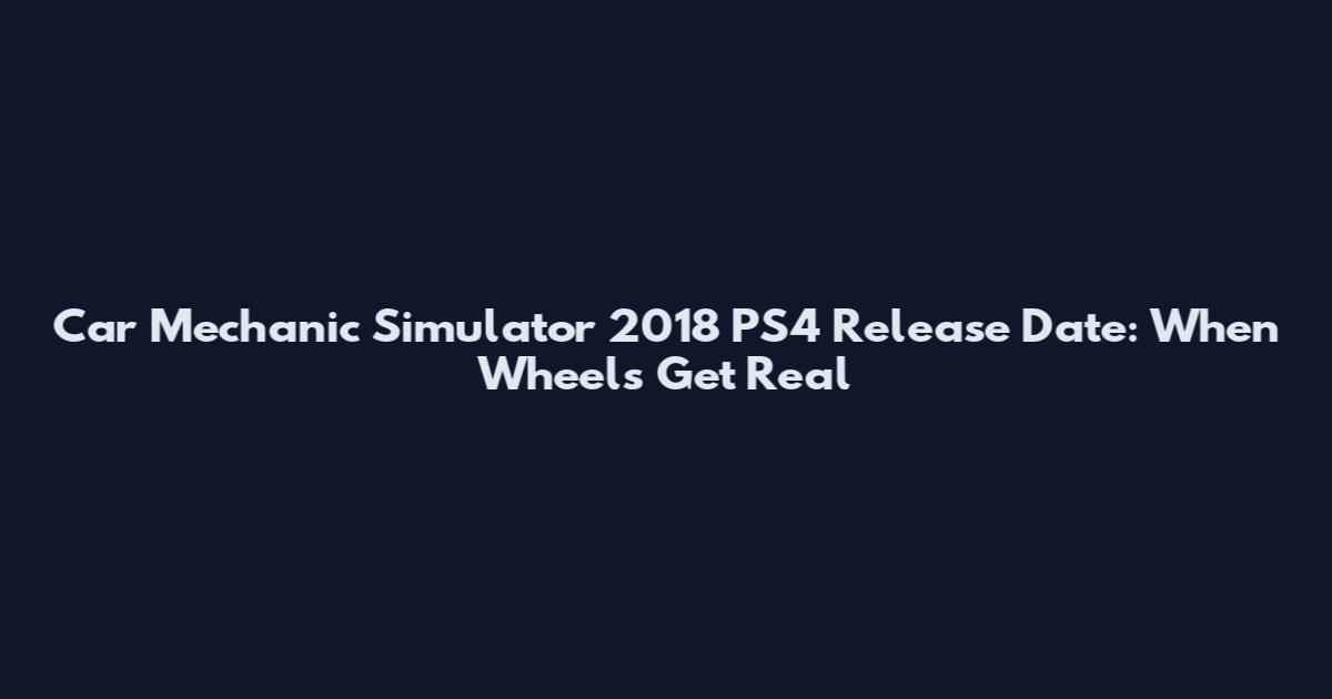 Car Mechanic Simulator 2018 PS4 Release Date: When Wheels Get Real
