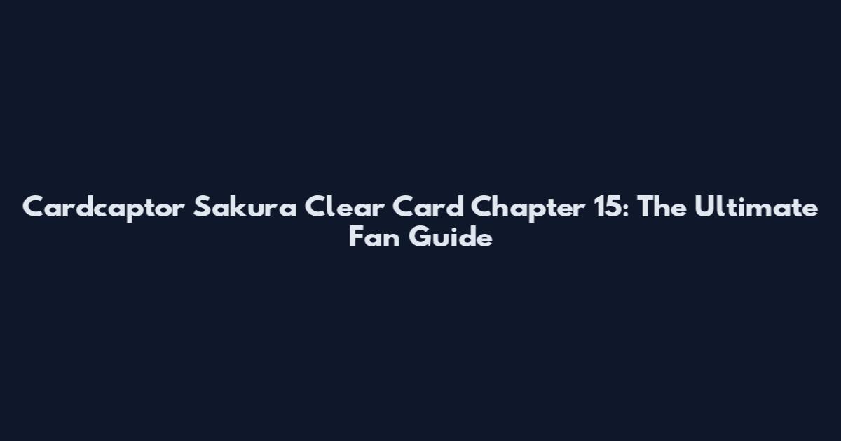 Cardcaptor Sakura Clear Card Chapter 15: The Ultimate Fan Guide