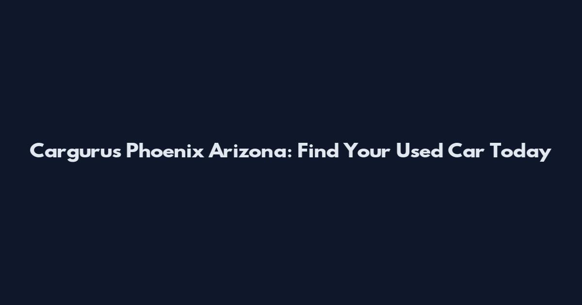 Cargurus Phoenix Arizona: Find Your Used Car Today