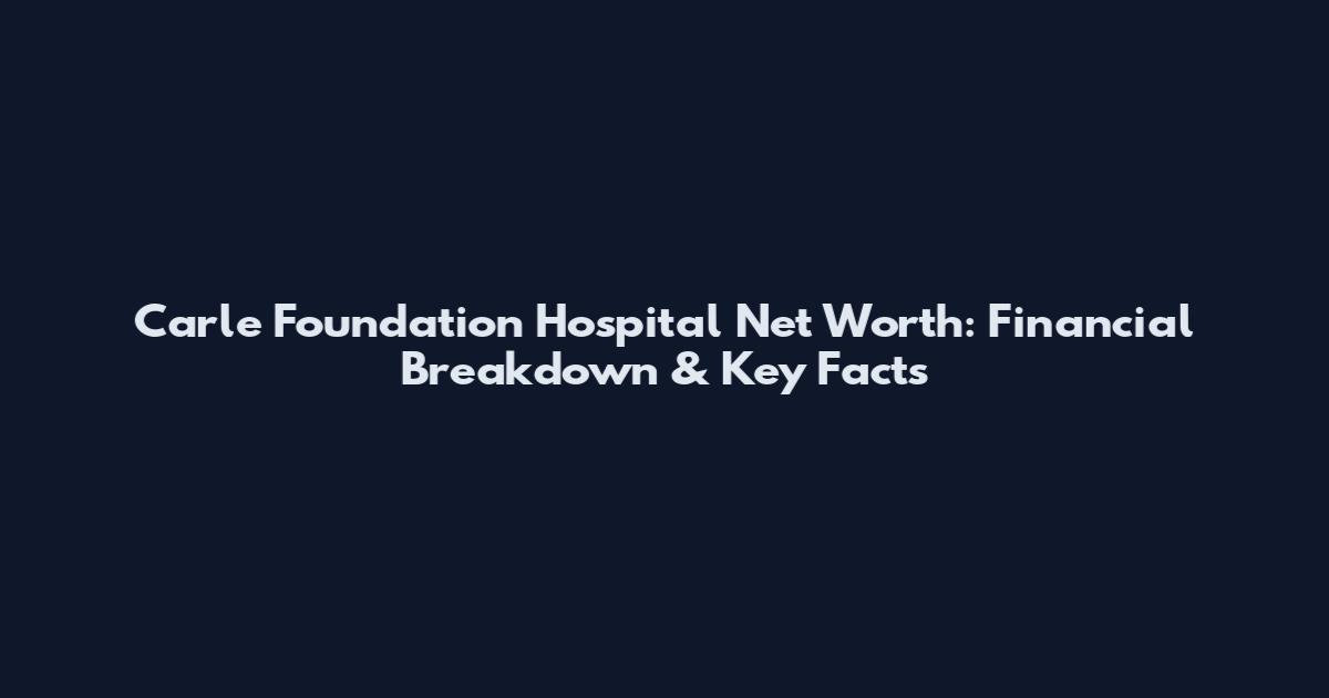 Carle Foundation Hospital Net Worth: Financial Breakdown & Key Facts
