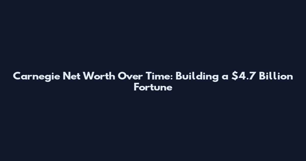 Carnegie Net Worth Over Time: Building a $4.7 Billion Fortune