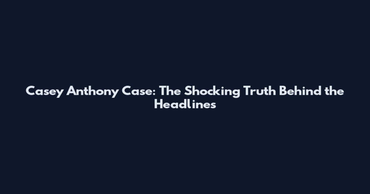 Casey Anthony Case: The Shocking Truth Behind the Headlines