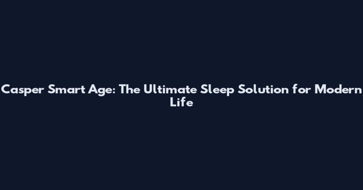 Casper Smart Age: The Ultimate Sleep Solution for Modern Life