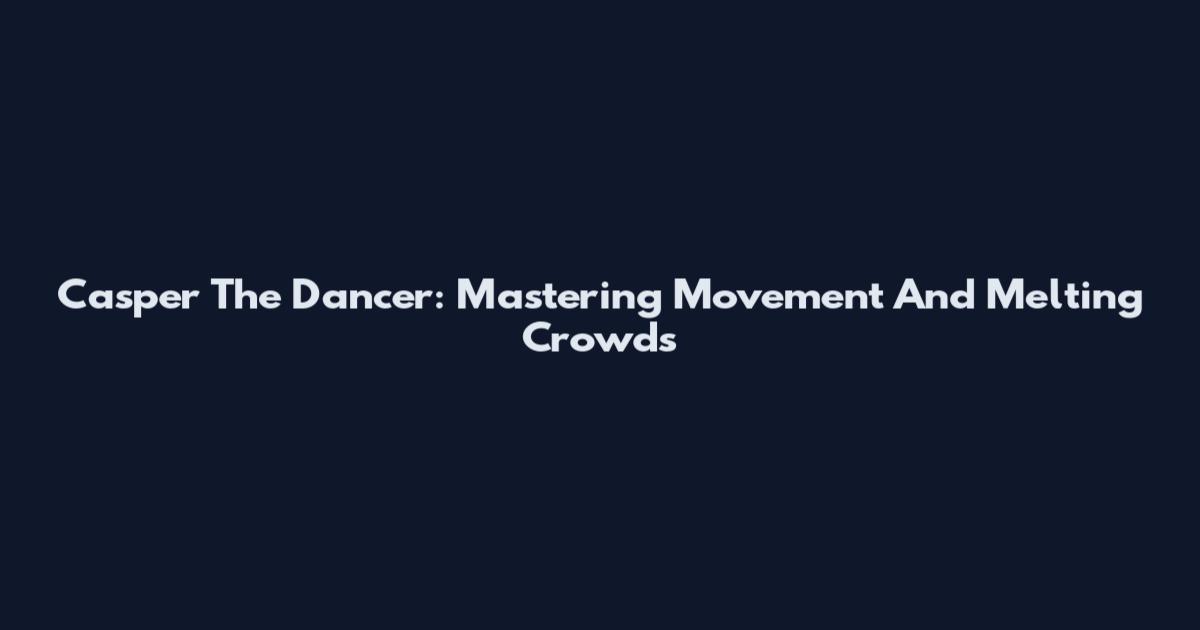 Casper The Dancer: Mastering Movement And Melting Crowds