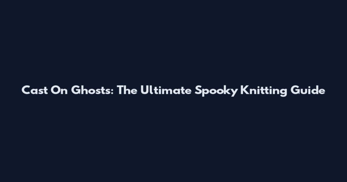 Cast On Ghosts: The Ultimate Spooky Knitting Guide
