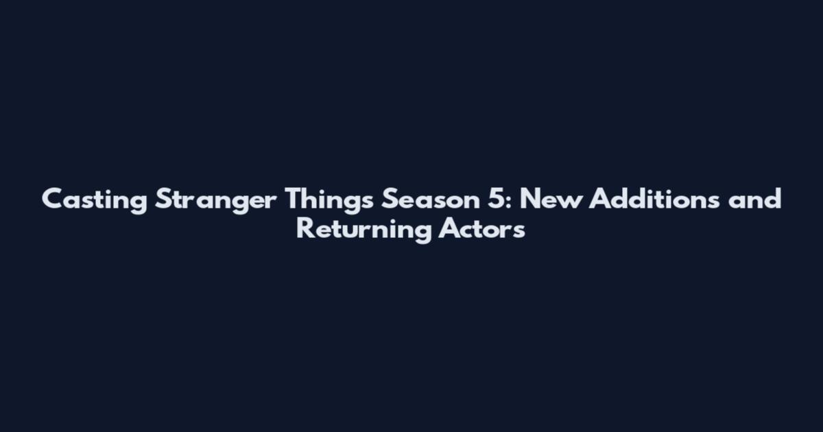 Casting Stranger Things Season 5: New Additions and Returning Actors