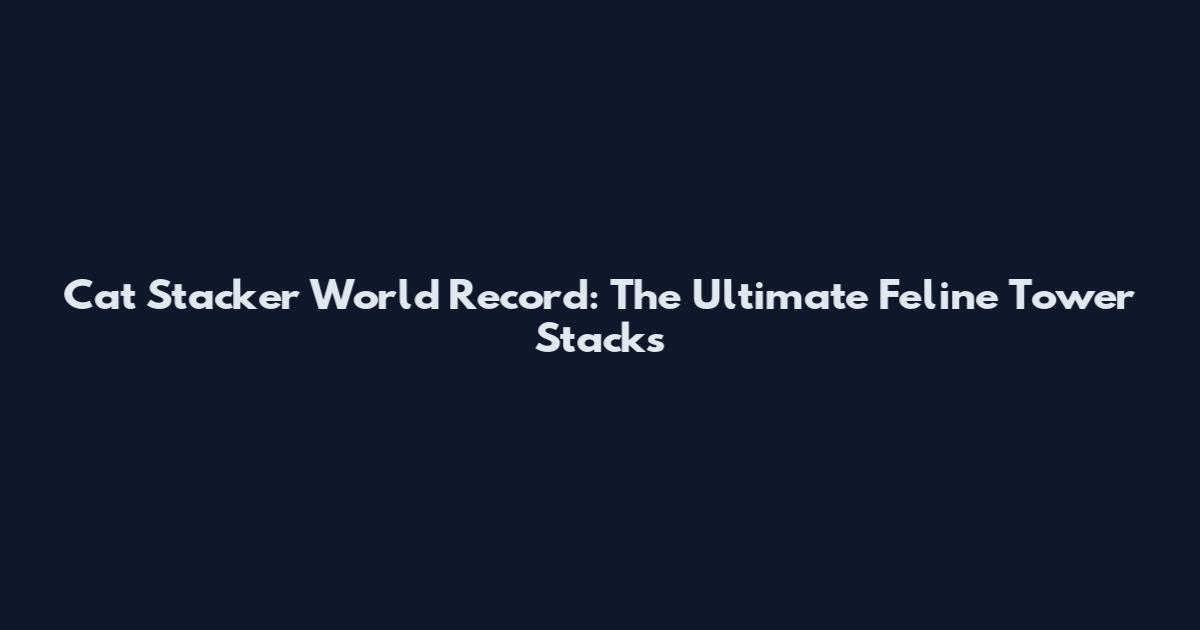 Cat Stacker World Record: The Ultimate Feline Tower Stacks