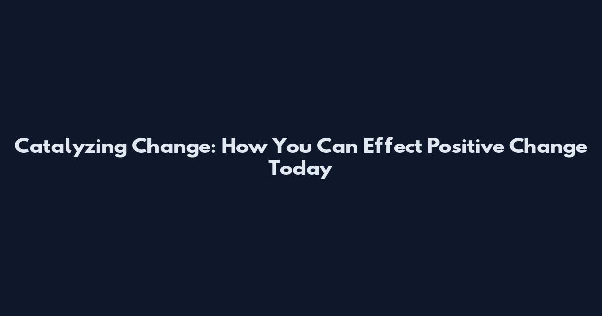 Catalyzing Change: How You Can Effect Positive Change Today