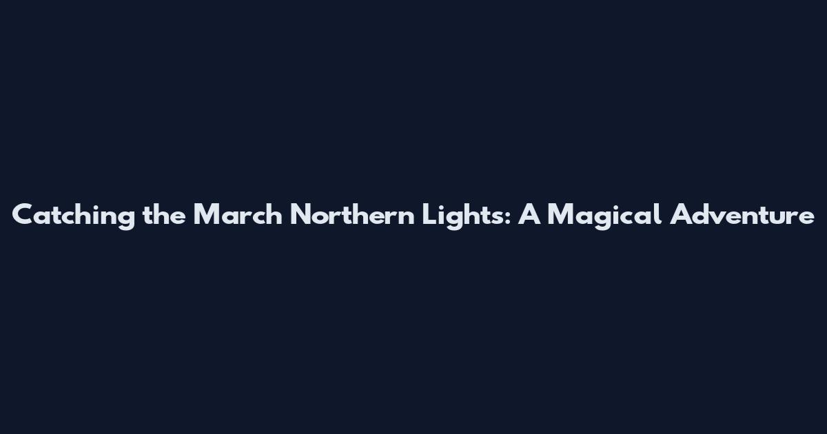 Catching the March Northern Lights: A Magical Adventure